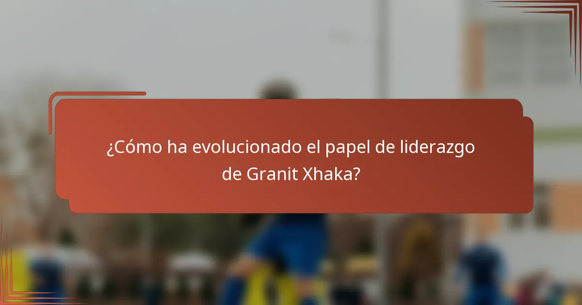 ¿Cómo ha evolucionado el papel de liderazgo de Granit Xhaka?