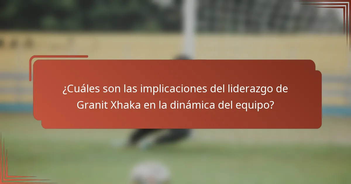 ¿Cuáles son las implicaciones del liderazgo de Granit Xhaka en la dinámica del equipo?
