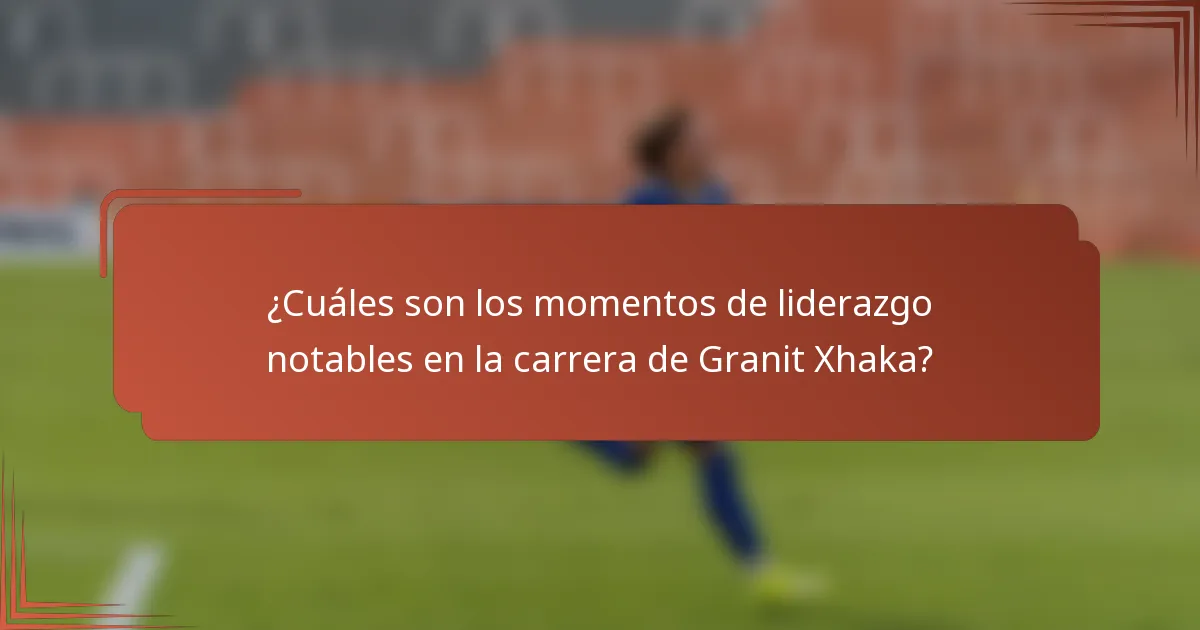 ¿Cuáles son los momentos de liderazgo notables en la carrera de Granit Xhaka?